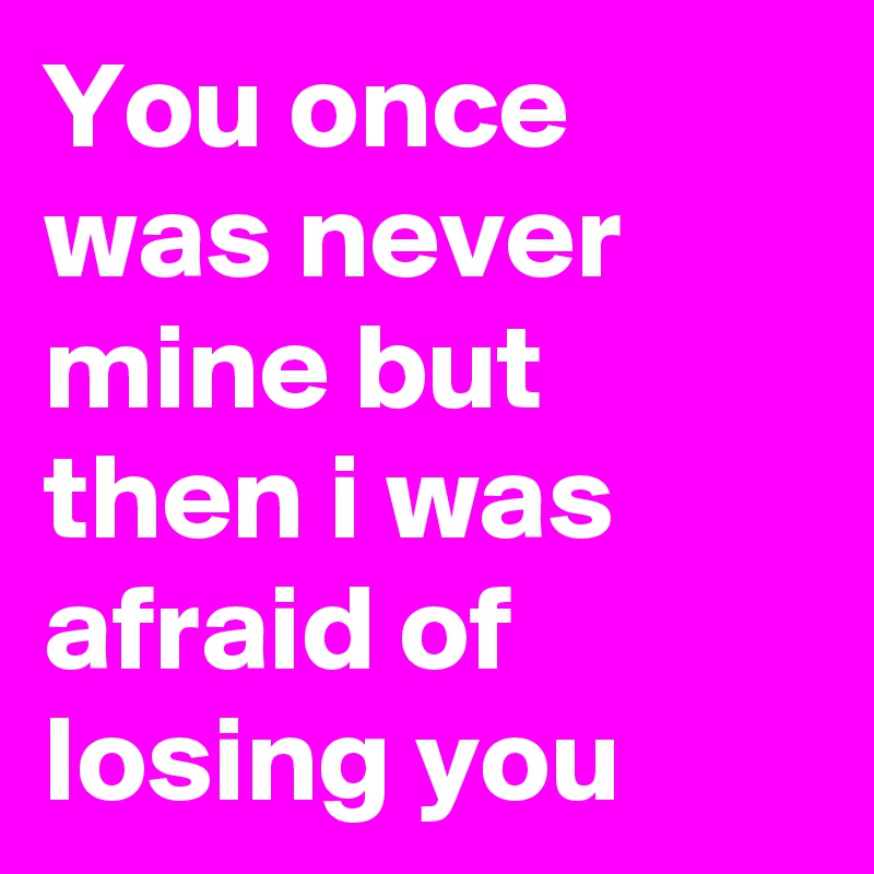 You once was never mine but then i was afraid of losing you