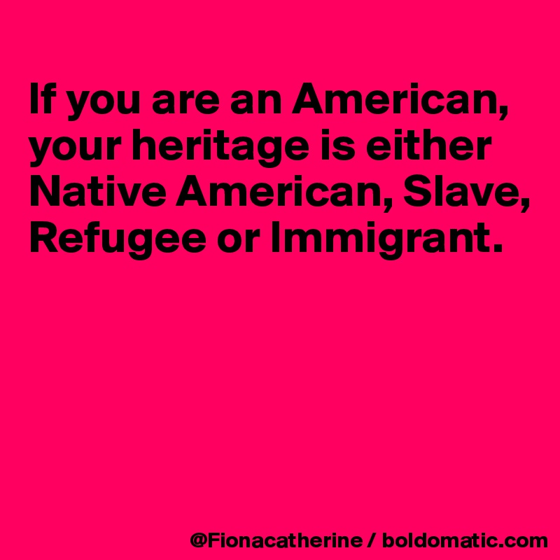 
If you are an American,
your heritage is either
Native American, Slave,
Refugee or Immigrant.




