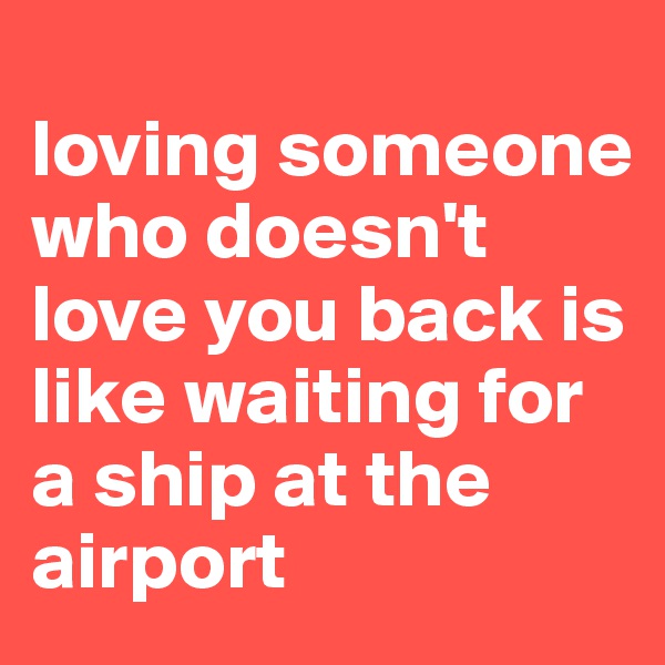 
loving someone who doesn't love you back is like waiting for a ship at the airport