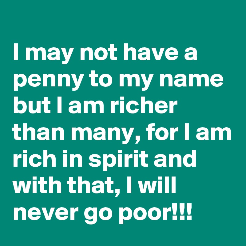 
I may not have a penny to my name but I am richer than many, for I am
rich in spirit and with that, I will never go poor!!!