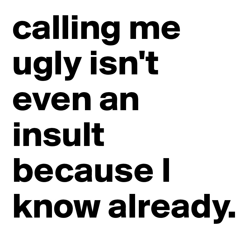 calling me ugly isn't even an insult because I know already.