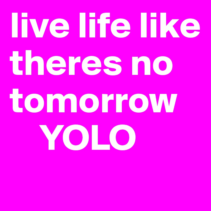live life like theres no tomorrow 
    YOLO