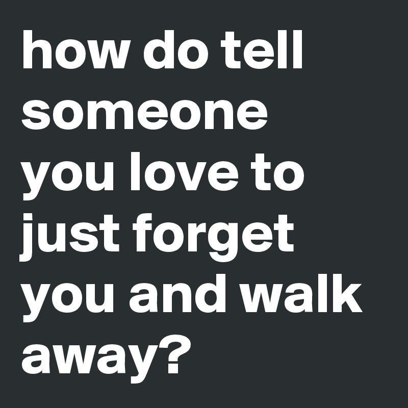 how do tell someone you love to just forget you and walk away?