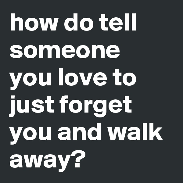 how do tell someone you love to just forget you and walk away?