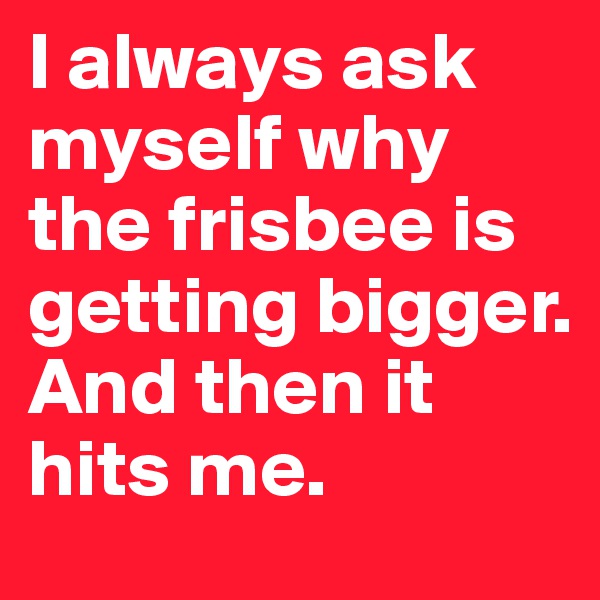 I always ask myself why the frisbee is getting bigger.
And then it hits me.