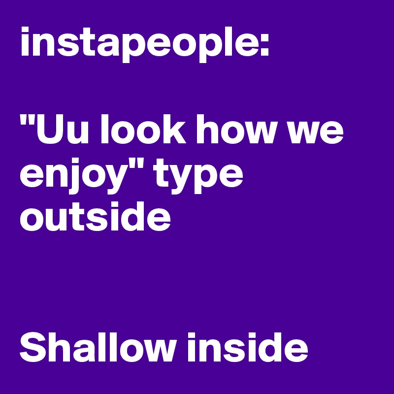 instapeople:

"Uu look how we enjoy" type outside


Shallow inside