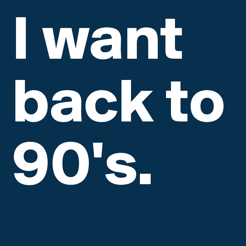 I want back to 90's.