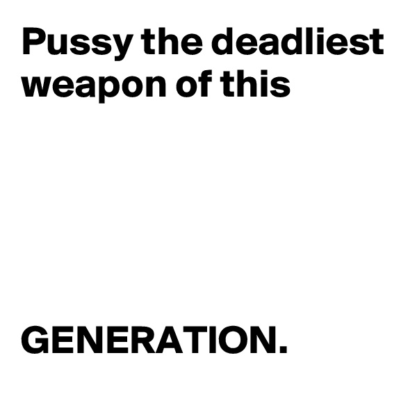 Pussy the deadliest weapon of this 





GENERATION.