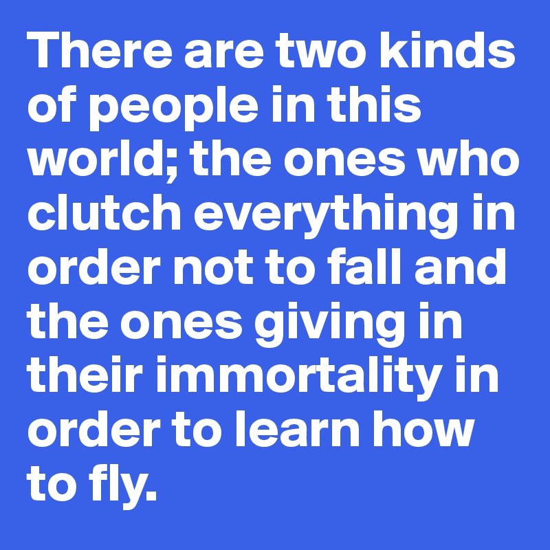 There are two kinds of people in this world; the ones who clutch everything in order not to fall and the ones giving in their immortality in order to learn how to fly.