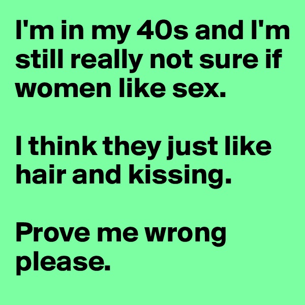 I'm in my 40s and I'm still really not sure if women like sex. 

I think they just like hair and kissing.

Prove me wrong please.