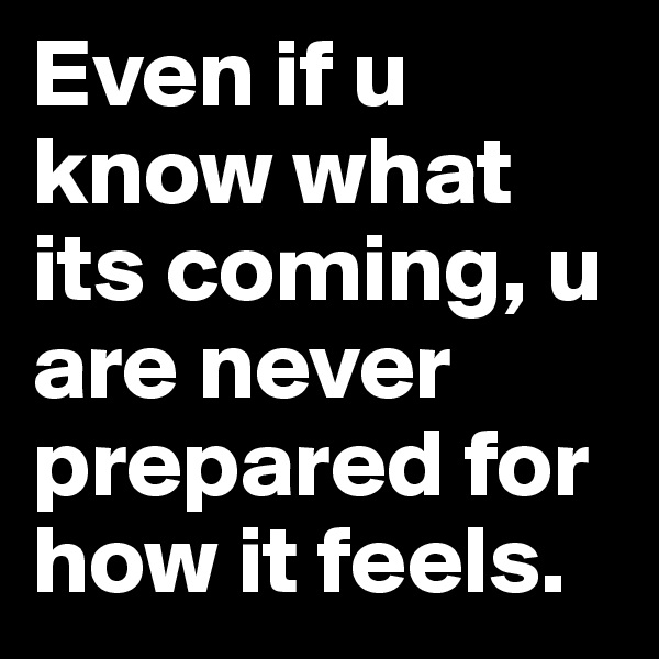 Even if u know what its coming, u are never prepared for how it feels.