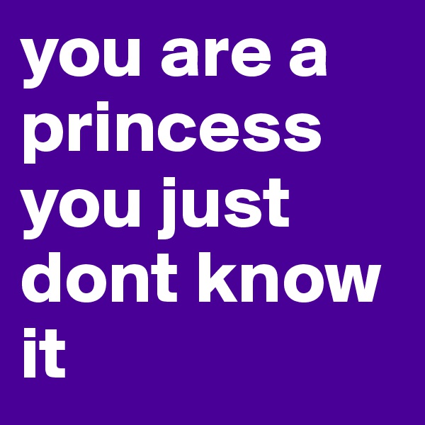 you are a princess you just dont know it