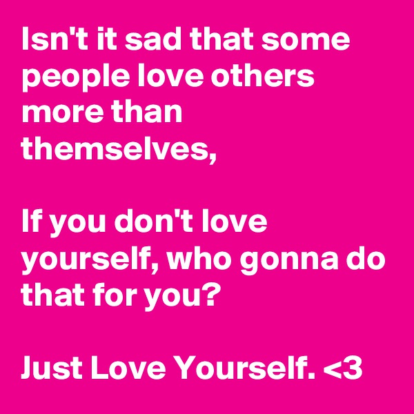 Isn't it sad that some people love others more than themselves,

If you don't love yourself, who gonna do that for you?

Just Love Yourself. <3