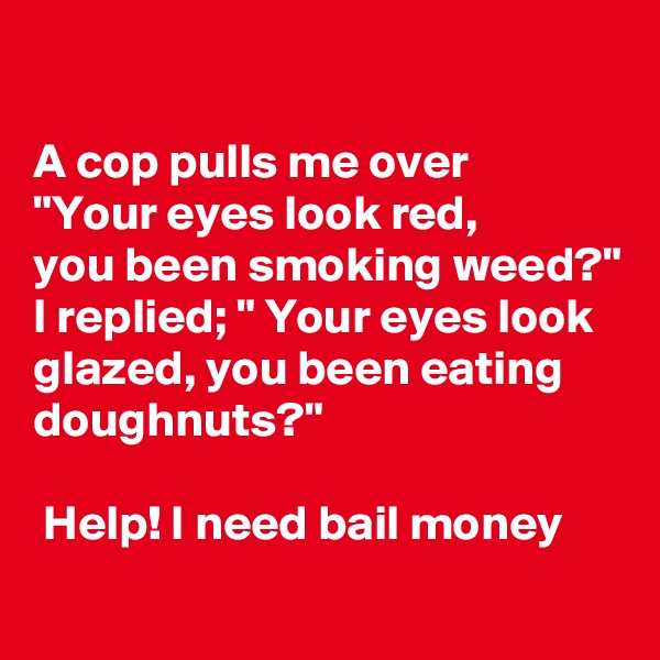 

A cop pulls me over
"Your eyes look red,
you been smoking weed?" 
I replied; " Your eyes look glazed, you been eating doughnuts?"

 Help! I need bail money
