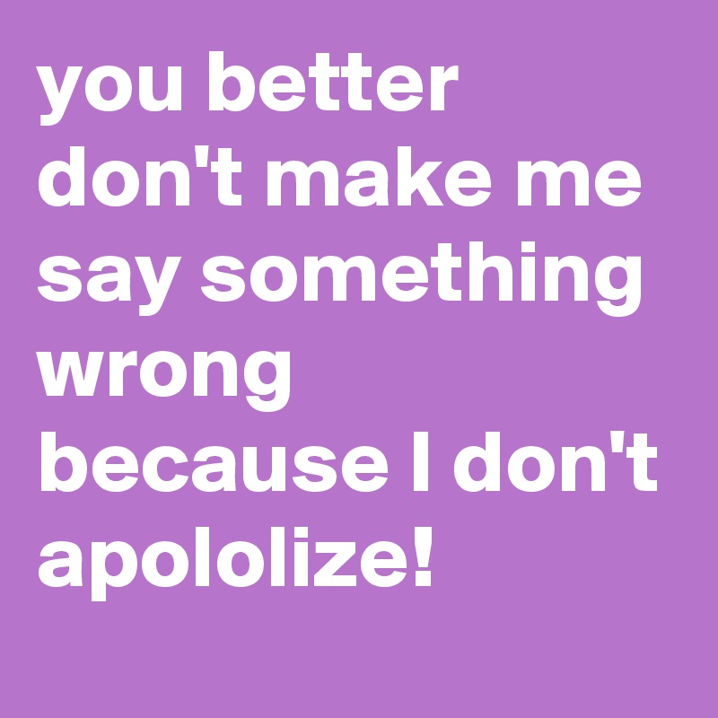 you better don't make me say something wrong because I don't apololize! 