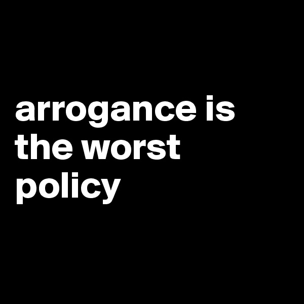 

arrogance is the worst policy

