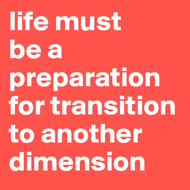 life must 
be a preparation for transition to another dimension