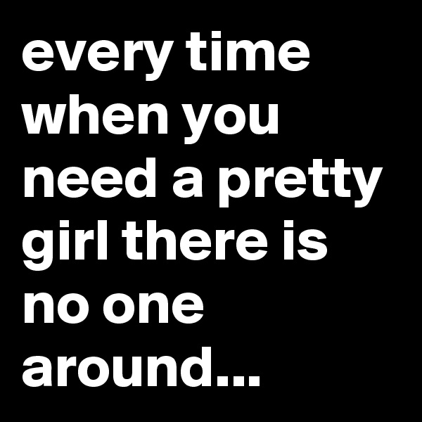 every time when you need a pretty girl there is no one around...