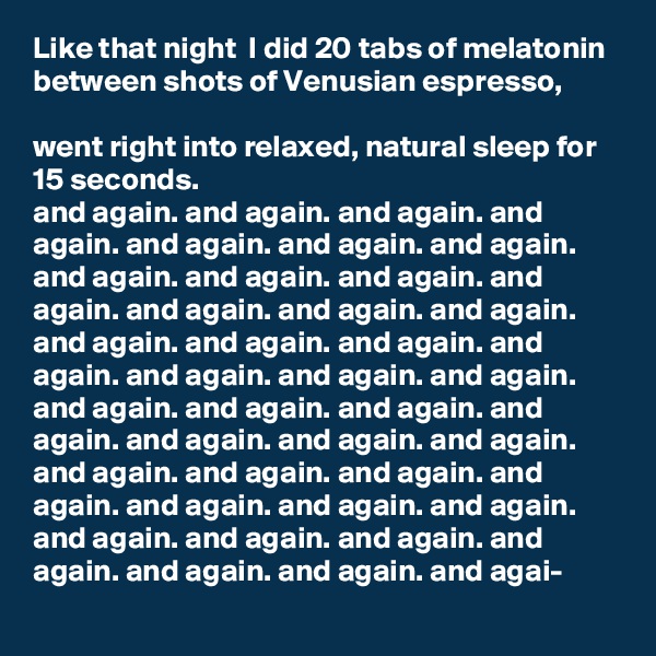 Like that night  I did 20 tabs of melatonin between shots of Venusian espresso,

went right into relaxed, natural sleep for 15 seconds.
and again. and again. and again. and again. and again. and again. and again. and again. and again. and again. and again. and again. and again. and again. and again. and again. and again. and again. and again. and again. and again. and again. and again. and again. and again. and again. and again. and again. and again. and again. and again. and again. and again. and again. and again. and again. and again. and again. and again. and again. and again. and agai-