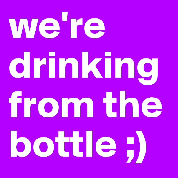 we're drinkingfrom the bottle ;)