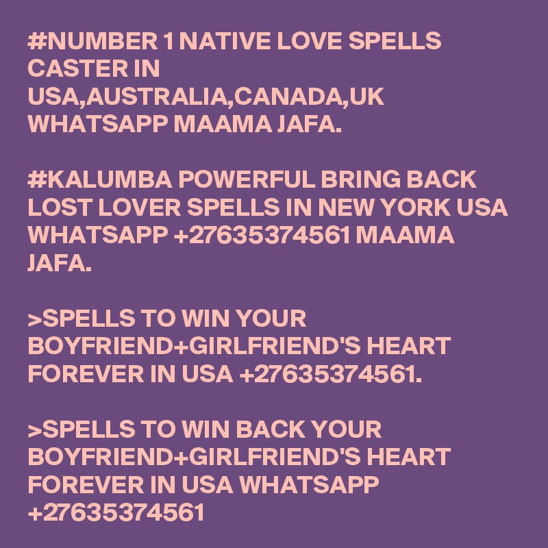 #NUMBER 1 NATIVE LOVE SPELLS CASTER IN USA,AUSTRALIA,CANADA,UK WHATSAPP MAAMA JAFA.

#KALUMBA POWERFUL BRING BACK LOST LOVER SPELLS IN NEW YORK USA WHATSAPP +27635374561 MAAMA JAFA.

>SPELLS TO WIN YOUR BOYFRIEND+GIRLFRIEND'S HEART FOREVER IN USA +27635374561.

>SPELLS TO WIN BACK YOUR BOYFRIEND+GIRLFRIEND'S HEART FOREVER IN USA WHATSAPP +27635374561