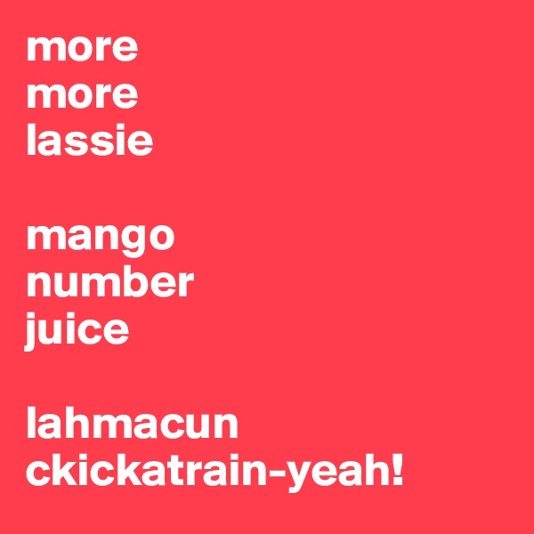 more
more
lassie

mango
number
juice

lahmacun
ckickatrain-yeah!