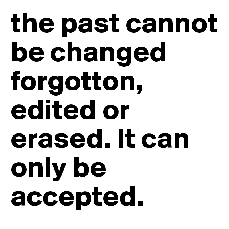 the past cannot be changed forgotton, edited or erased. It can only be accepted.