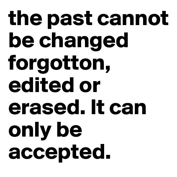 the past cannot be changed forgotton, edited or erased. It can only be accepted.
