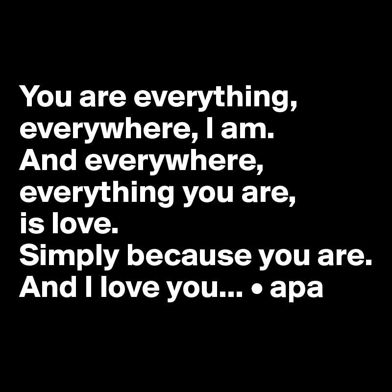 

You are everything, everywhere, I am. 
And everywhere, everything you are, 
is love. 
Simply because you are. And I love you... • apa
