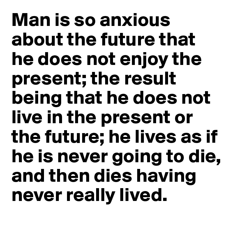 Man is so anxious about the future that he does not enjoy the present; the result being that he does not live in the present or the future; he lives as if he is never going to die, and then dies having never really lived.