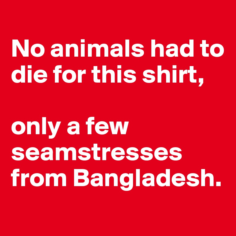
No animals had to die for this shirt,  

only a few seamstresses from Bangladesh.
