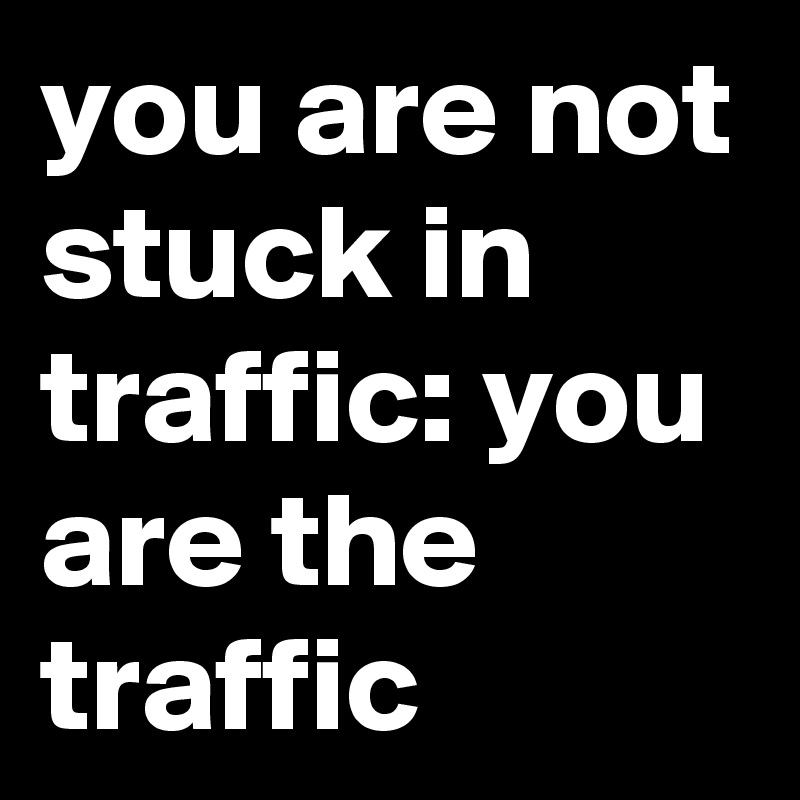 you are not stuck in traffic: you are the traffic