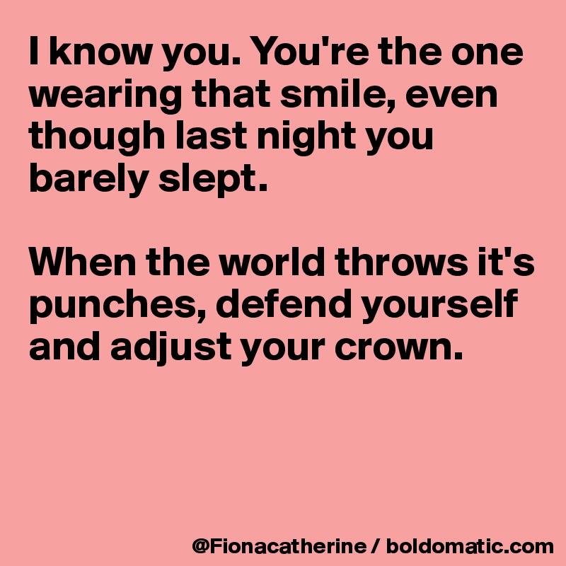 I know you. You're the one wearing that smile, even 
though last night you 
barely slept.

When the world throws it's
punches, defend yourself
and adjust your crown.



