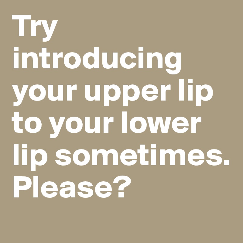 Try introducing your upper lip to your lower lip sometimes. Please?
