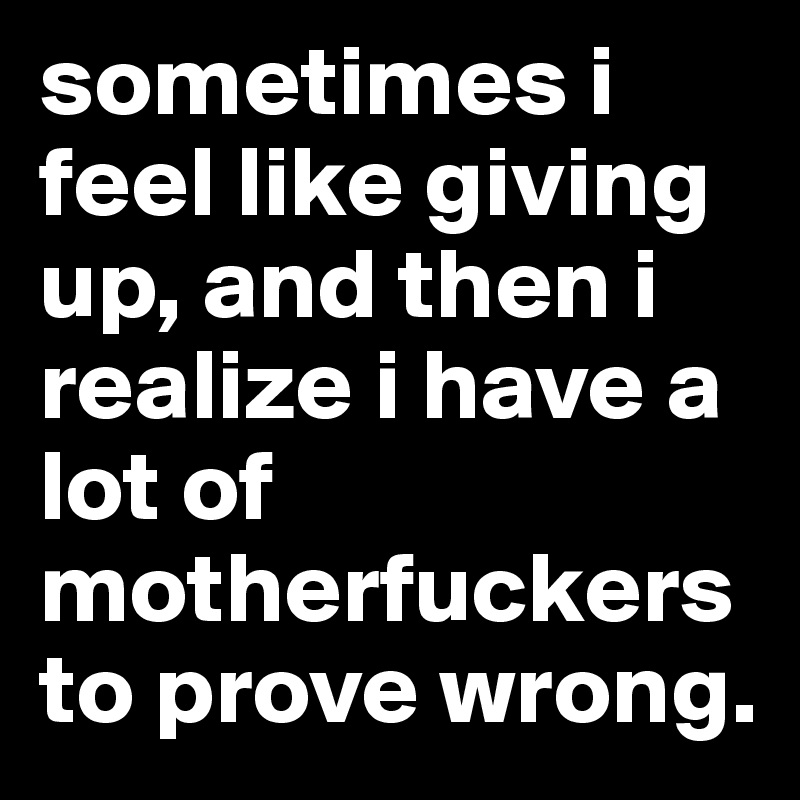 sometimes i feel like giving up, and then i realize i have a lot of motherfuckers to prove wrong. 
