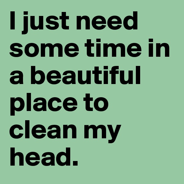 I just need some time in a beautiful place to clean my head. 