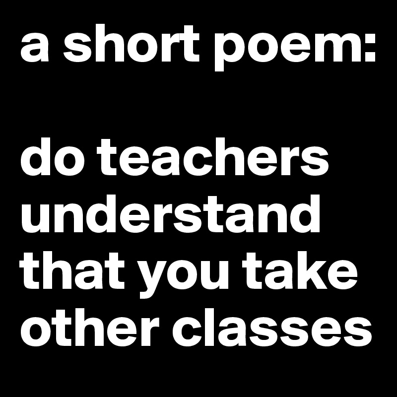 a short poem:

do teachers
understand
that you take
other classes