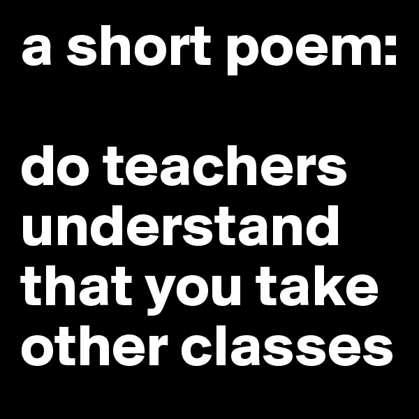a short poem:

do teachers
understand
that you take
other classes