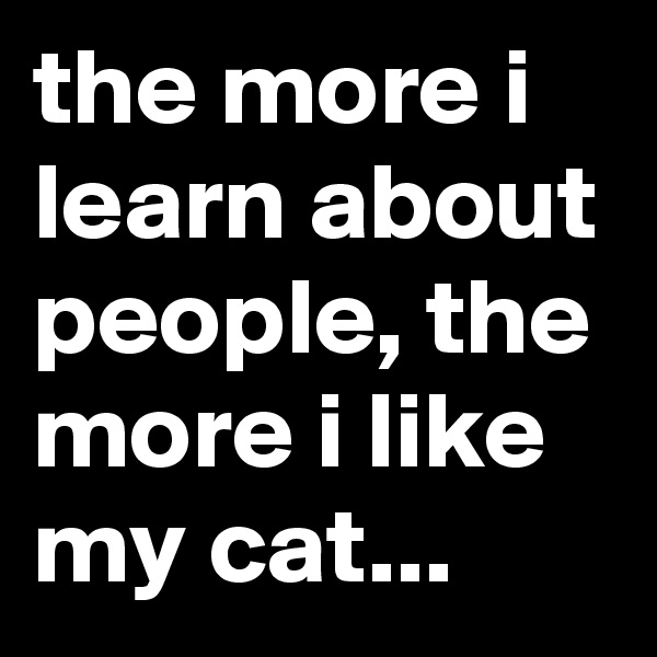 the more i learn about people, the more i like my cat...