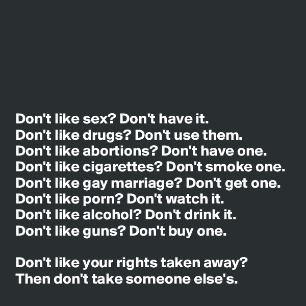 





Don't like sex? Don't have it.
Don't like drugs? Don't use them.
Don't like abortions? Don't have one.
Don't like cigarettes? Don't smoke one.
Don't like gay marriage? Don't get one.
Don't like porn? Don't watch it.
Don't like alcohol? Don't drink it.
Don't like guns? Don't buy one.

Don't like your rights taken away?
Then don't take someone else's. 