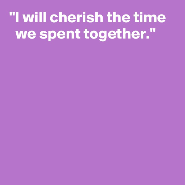 "I will cherish the time 
  we spent together."






