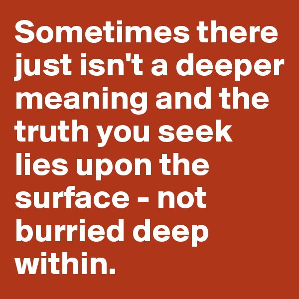 Sometimes there just isn't a deeper meaning and the truth you seek lies upon the surface - not burried deep within.