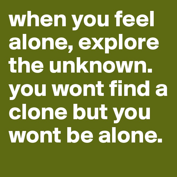 when you feel alone, explore the unknown.
you wont find a clone but you wont be alone.