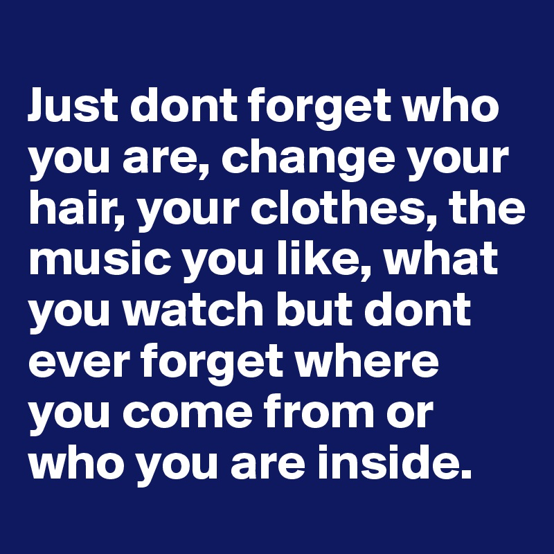 
Just dont forget who you are, change your hair, your clothes, the music you like, what you watch but dont ever forget where you come from or who you are inside.
