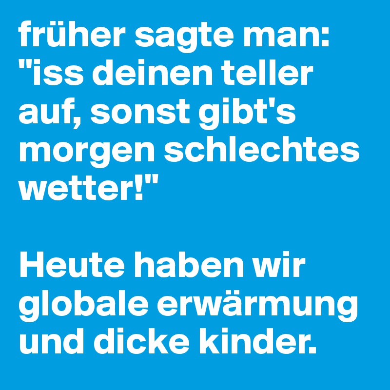 früher sagte man: "iss deinen teller auf, sonst gibt's morgen schlechtes wetter!"

Heute haben wir globale erwärmung und dicke kinder.