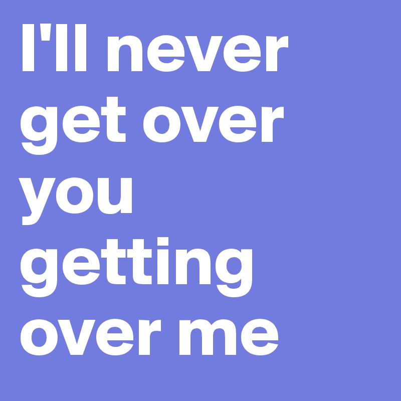I'll never get over you getting over me