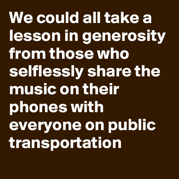 We could all take a lesson in generosity from those who selflessly share the music on their phones with everyone on public transportation