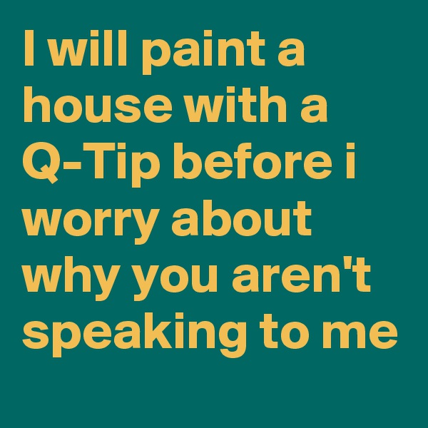 I will paint a house with a Q-Tip before i worry about why you aren't speaking to me