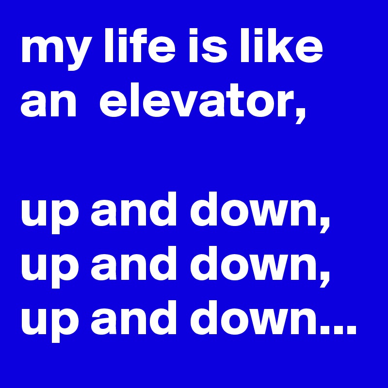 my life is like an  elevator,

up and down,
up and down,
up and down...