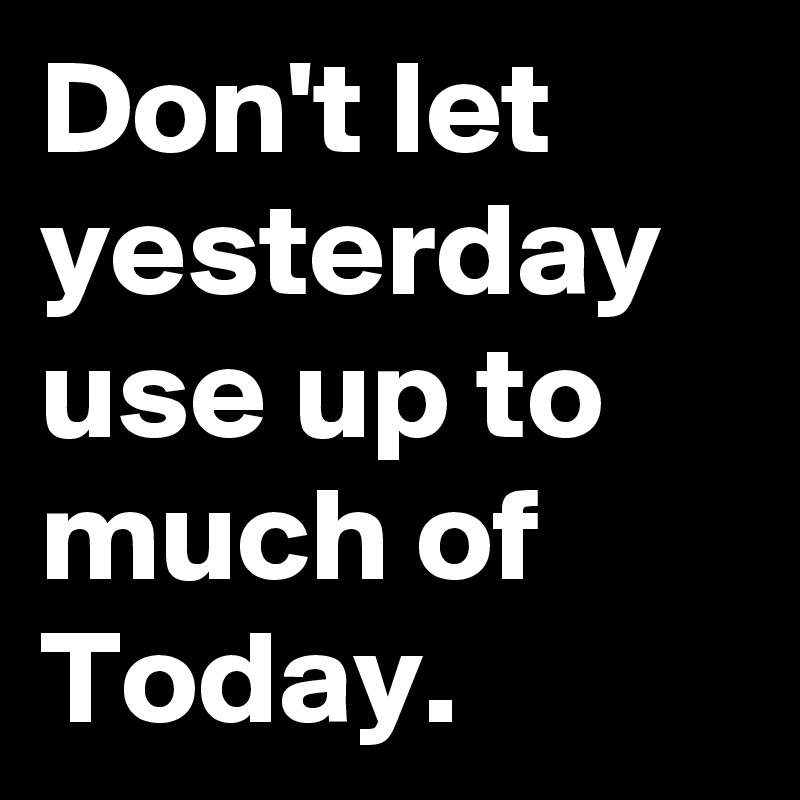 Don't let yesterday use up to much of Today.